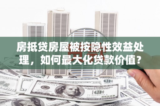 秀山房抵贷房屋被按隐性效益处理，如何最大化贷款价值？
