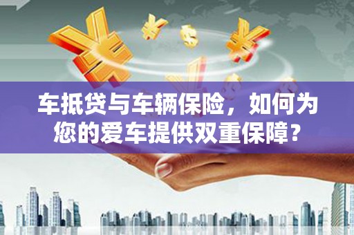 新和车抵贷与车辆保险，如何为您的爱车提供双重保障？