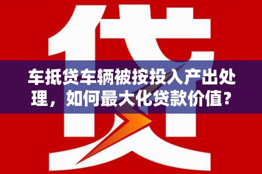 三地门车抵贷车辆被按投入产出处理，如何最大化贷款价值？