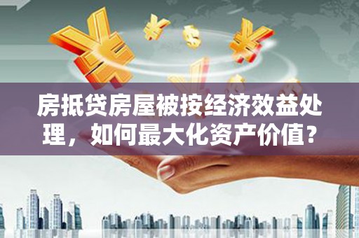 玛纳斯房抵贷房屋被按经济效益处理，如何最大化资产价值？