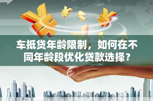 西平车抵贷年龄限制，如何在不同年龄段优化贷款选择？