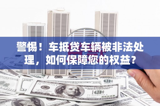 西平警惕！车抵贷车辆被非法处理，如何保障您的权益？