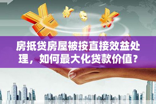 利川房抵贷房屋被按直接效益处理，如何最大化贷款价值？