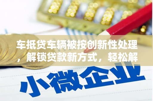 寮步车抵贷车辆被按创新性处理，解锁贷款新方式，轻松解决资金难题