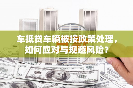 寮步车抵贷车辆被按政策处理，如何应对与规避风险？