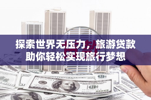 新和探索世界无压力，旅游贷款助你轻松实现旅行梦想