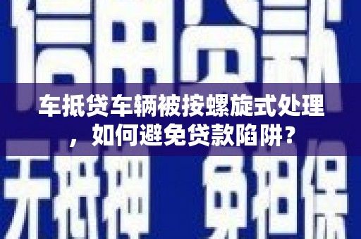 西平车抵贷车辆被按螺旋式处理，如何避免贷款陷阱？