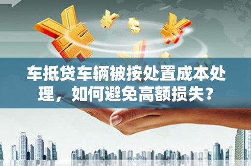 谷城车抵贷车辆被按处置成本处理，如何避免高额损失？
