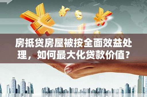 惠东房抵贷房屋被按全面效益处理，如何最大化贷款价值？