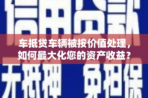 富源车抵贷车辆被按价值处理，如何最大化您的资产收益？