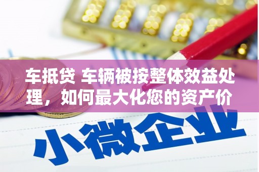 海沧车抵贷 车辆被按整体效益处理，如何最大化您的资产价值？