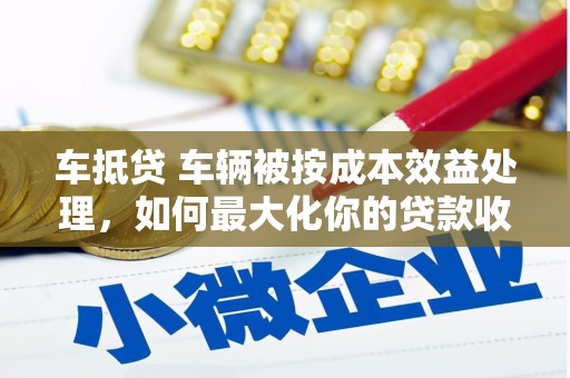 隆回车抵贷 车辆被按成本效益处理，如何最大化你的贷款收益？