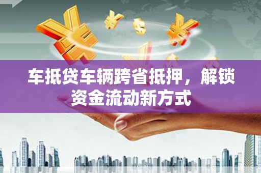 隆回车抵贷车辆跨省抵押，解锁资金流动新方式