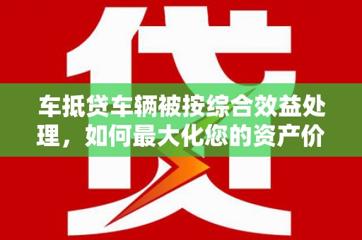 固阳车抵贷车辆被按综合效益处理，如何最大化您的资产价值？