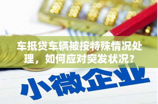 邯山车抵贷车辆被按特殊情况处理，如何应对突发状况？