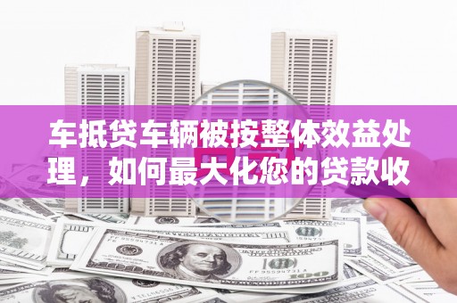 蒙城车抵贷车辆被按整体效益处理，如何最大化您的贷款收益？