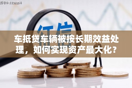 临沧车抵贷车辆被按长期效益处理，如何实现资产最大化？