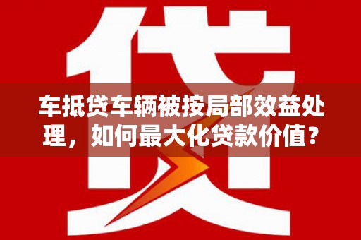 淮安车抵贷车辆被按局部效益处理，如何最大化贷款价值？