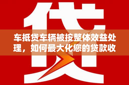 衢州车抵贷车辆被按整体效益处理，如何最大化您的贷款收益？