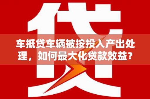 二水车抵贷车辆被按投入产出处理，如何最大化贷款效益？