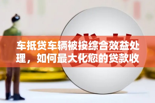 乌苏车抵贷车辆被按综合效益处理，如何最大化您的贷款收益？