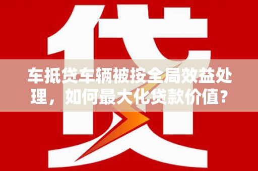 乌苏车抵贷车辆被按全局效益处理，如何最大化贷款价值？