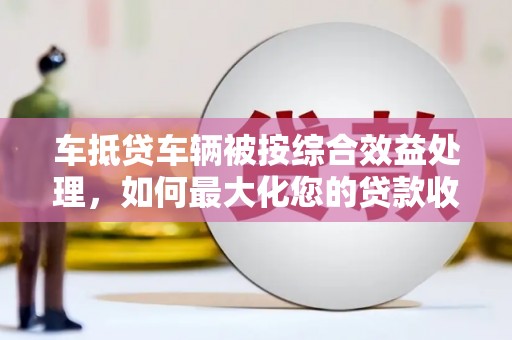 那坡车抵贷车辆被按综合效益处理，如何最大化您的贷款收益？