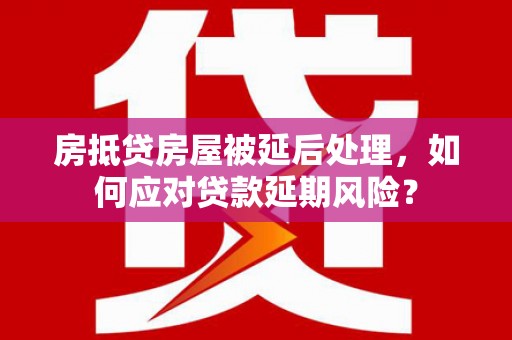 什邡房抵贷房屋被延后处理，如何应对贷款延期风险？