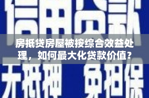 什邡房抵贷房屋被按综合效益处理，如何最大化贷款价值？