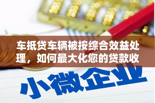 平潭车抵贷车辆被按综合效益处理，如何最大化您的贷款收益？