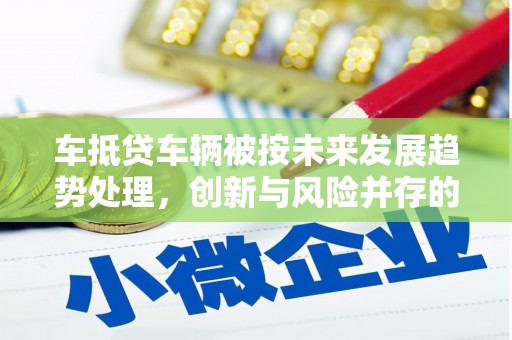 喀喇沁左翼车抵贷车辆被按未来发展趋势处理，创新与风险并存的金融新模式