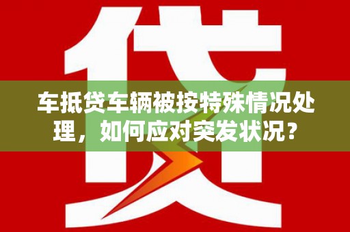 南涧车抵贷车辆被按特殊情况处理，如何应对突发状况？