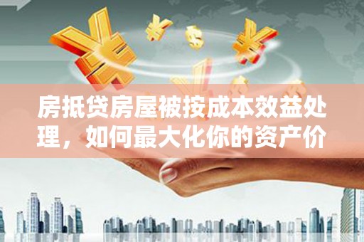 怀来房抵贷房屋被按成本效益处理，如何最大化你的资产价值？