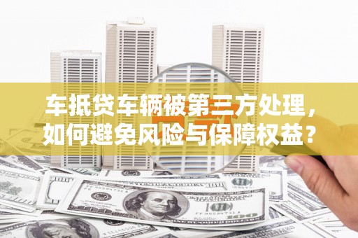 怀来车抵贷车辆被第三方处理，如何避免风险与保障权益？