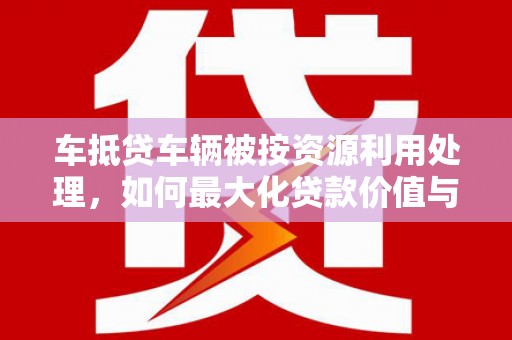 南澳车抵贷车辆被按资源利用处理，如何最大化贷款价值与环保双赢？