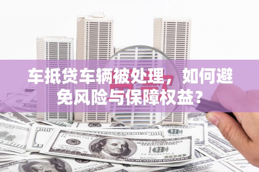 鄄城车抵贷车辆被处理，如何避免风险与保障权益？
