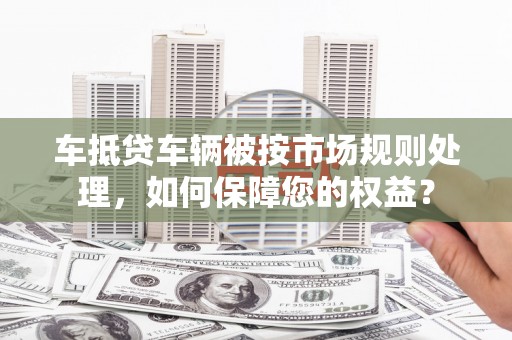 宁晋车抵贷车辆被按市场规则处理，如何保障您的权益？