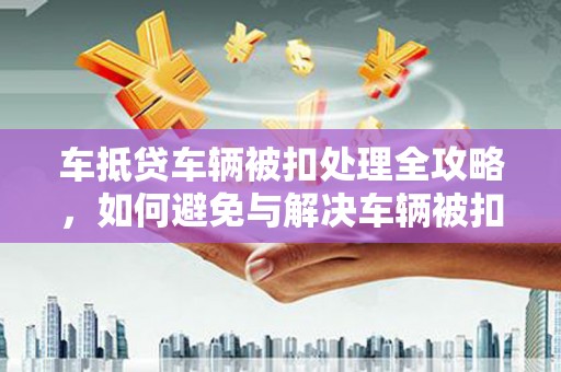 蔚县车抵贷车辆被扣处理全攻略，如何避免与解决车辆被扣问题