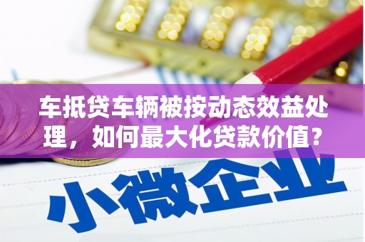 平度车抵贷车辆被按动态效益处理，如何最大化贷款价值？
