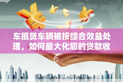 凤山车抵贷车辆被按综合效益处理，如何最大化您的贷款收益？