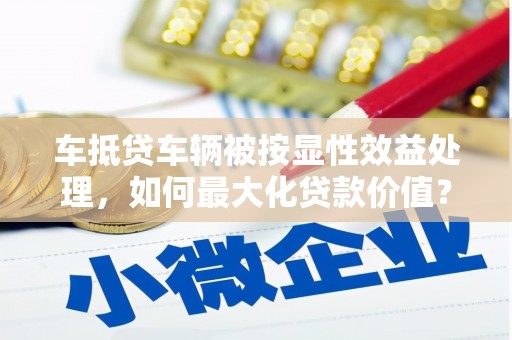 东辽车抵贷车辆被按显性效益处理，如何最大化贷款价值？