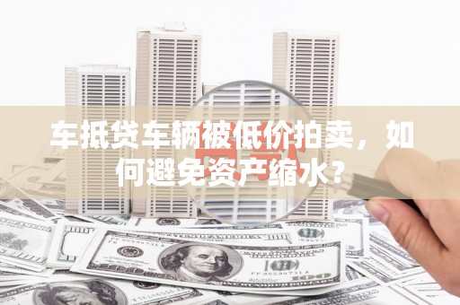 克孜勒苏车抵贷车辆被低价拍卖，如何避免资产缩水？