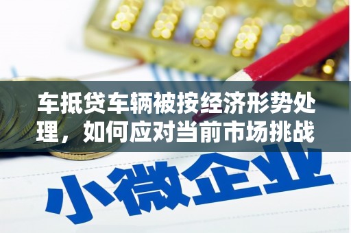 岳麓车抵贷车辆被按经济形势处理，如何应对当前市场挑战？