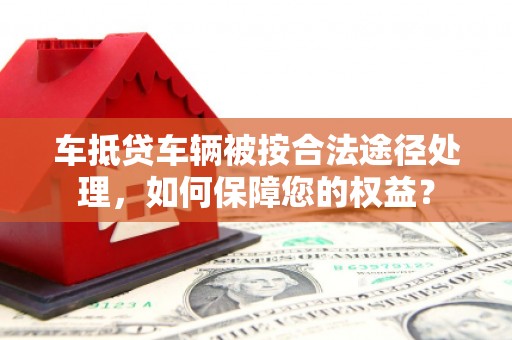 尖扎车抵贷车辆被按合法途径处理，如何保障您的权益？