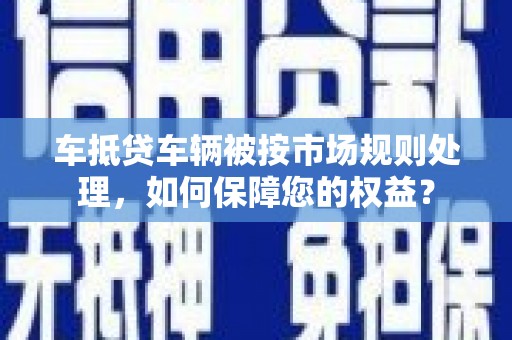 内湖车抵贷车辆被按市场规则处理，如何保障您的权益？