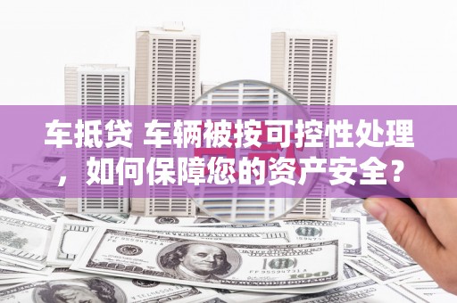 炉霍车抵贷 车辆被按可控性处理，如何保障您的资产安全？
