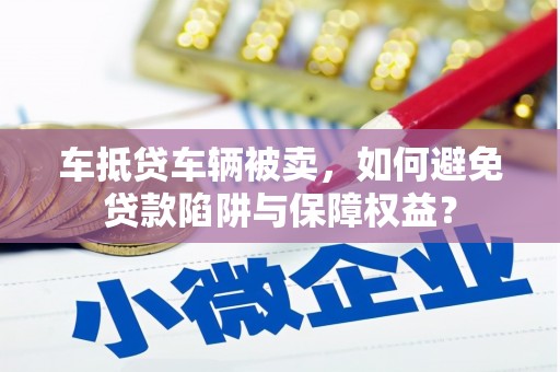 左云车抵贷车辆被卖，如何避免贷款陷阱与保障权益？