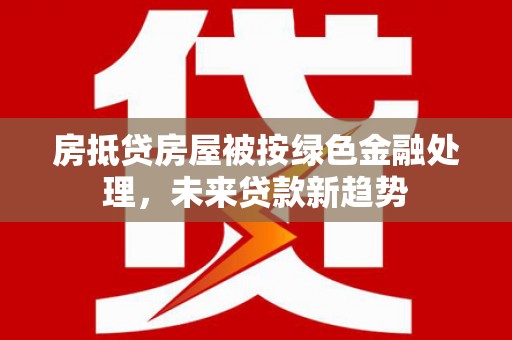 华池房抵贷房屋被按绿色金融处理，未来贷款新趋势
