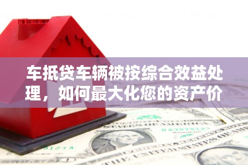 嘉模堂区车抵贷车辆被按综合效益处理，如何最大化您的资产价值？