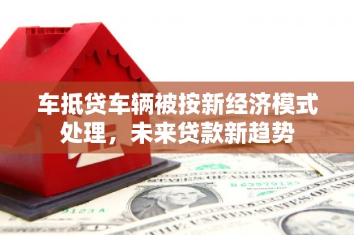 柳营车抵贷车辆被按新经济模式处理，未来贷款新趋势
